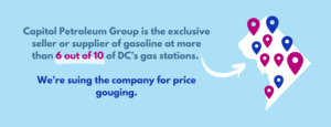 Capitol Petroleum Group is the exclusive seller or supplier of gasoline at more than 6 out of 10 of DC's gas stations. We're suing the company for price gouging.